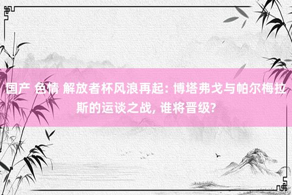 国产 色情 解放者杯风浪再起: 博塔弗戈与帕尔梅拉斯的运谈之战， 谁将晋级?