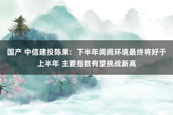 国产 中信建投陈果：下半年阛阓环境最终将好于上半年 主要指数有望挑战新高