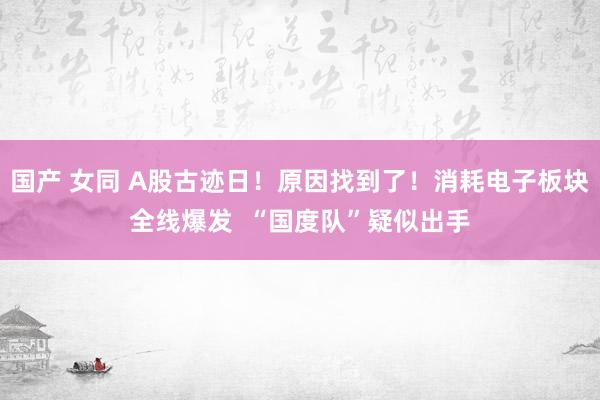 国产 女同 A股古迹日！原因找到了！消耗电子板块全线爆发  “国度队”疑似出手