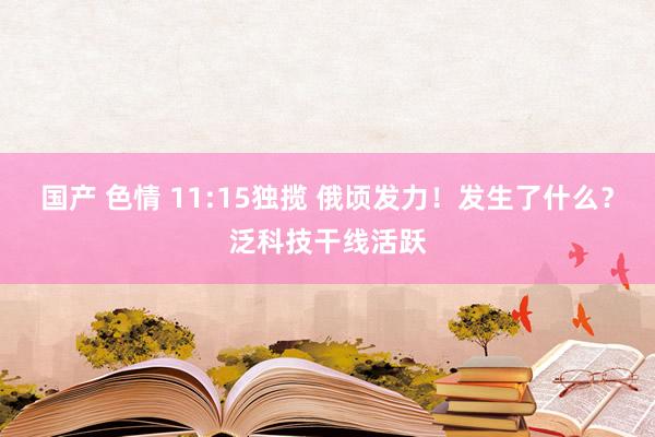 国产 色情 11:15独揽 俄顷发力！发生了什么？泛科技干线活跃