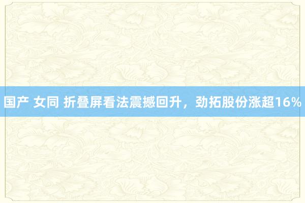 国产 女同 折叠屏看法震撼回升，劲拓股份涨超16%