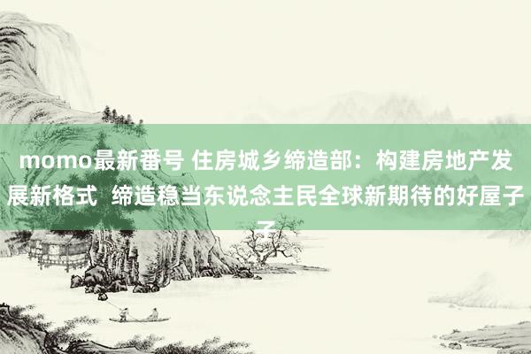 momo最新番号 住房城乡缔造部：构建房地产发展新格式  缔造稳当东说念主民全球新期待的好屋子