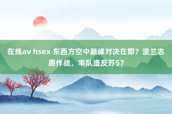 在线av hsex 东西方空中巅峰对决在即？波兰志愿作战，率队造反苏57