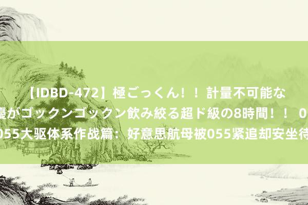 【IDBD-472】極ごっくん！！計量不可能な爆量ザーメンをS級女優がゴックンゴックン飲み絞る超ド級の8時間！！ 055大驱体系作战篇：好意思航母被055紧追却安坐待毙！电子战已失去信心