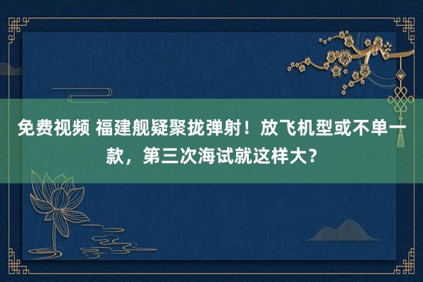 免费视频 福建舰疑聚拢弹射！放飞机型或不单一款，第三次海试就这样大？