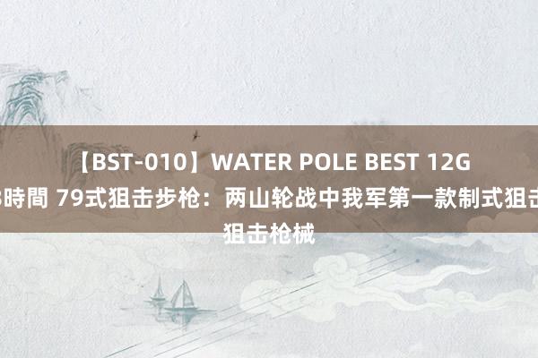 【BST-010】WATER POLE BEST 12GALs 8時間 79式狙击步枪：两山轮战中我军第一款制式狙击枪械