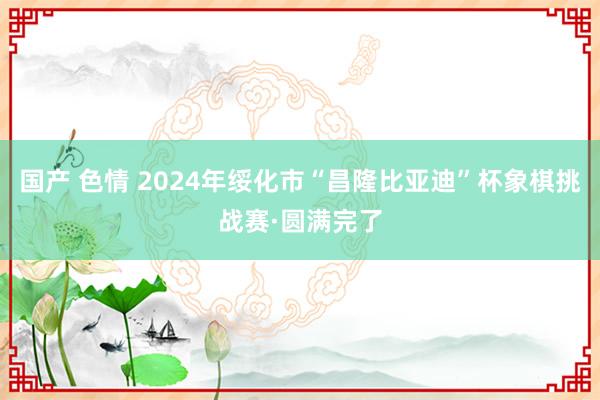 国产 色情 2024年绥化市“昌隆比亚迪”杯象棋挑战赛·圆满完了