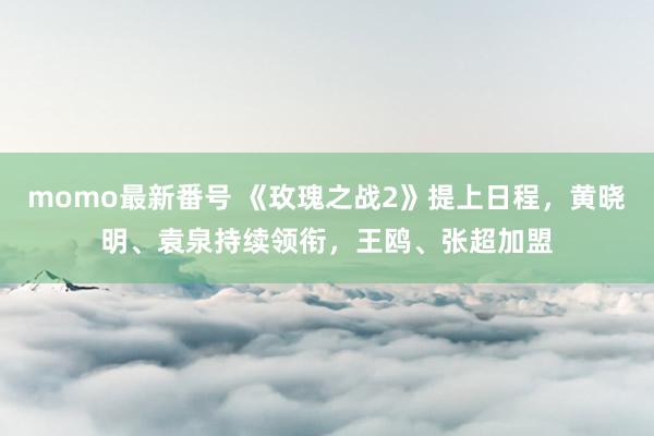 momo最新番号 《玫瑰之战2》提上日程，黄晓明、袁泉持续领衔，王鸥、张超加盟