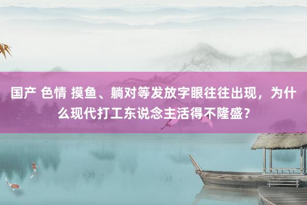 国产 色情 摸鱼、躺对等发放字眼往往出现，为什么现代打工东说念主活得不隆盛？