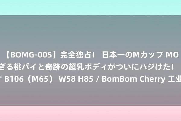 【BOMG-005】完全独占！ 日本一のMカップ MOMO！ 限界突破！ 敏感すぎる桃パイと奇跡の超乳ボディがついにハジけた！ 19才 B106（M65） W58 H85 / BomBom Cherry 工业装备智能维保平台是什么