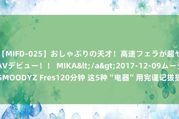 【MIFD-025】おしゃぶりの天才！高速フェラが超ヤバイ即尺黒ギャルAVデビュー！！ MIKA</a>2017-12-09ムーディーズ&$MOODYZ Fres120分钟 这5种“电器”用完谨记拔插头! 否则电费翻倍交， 当今知说念还不晚