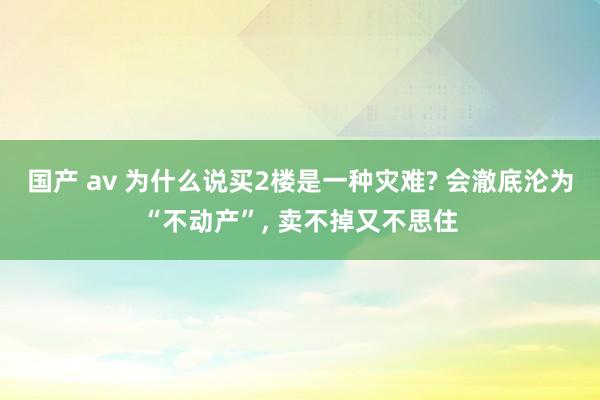 国产 av 为什么说买2楼是一种灾难? 会澈底沦为“不动产”， 卖不掉又不思住