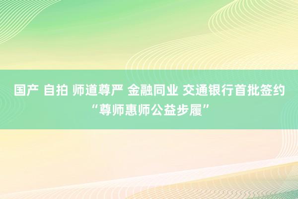 国产 自拍 师道尊严 金融同业 交通银行首批签约“尊师惠师公益步履”