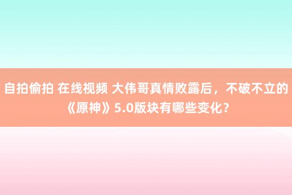 自拍偷拍 在线视频 大伟哥真情败露后，不破不立的《原神》5.0版块有哪些变化？