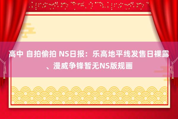 高中 自拍偷拍 NS日报：乐高地平线发售日裸露、漫威争锋暂无NS版规画