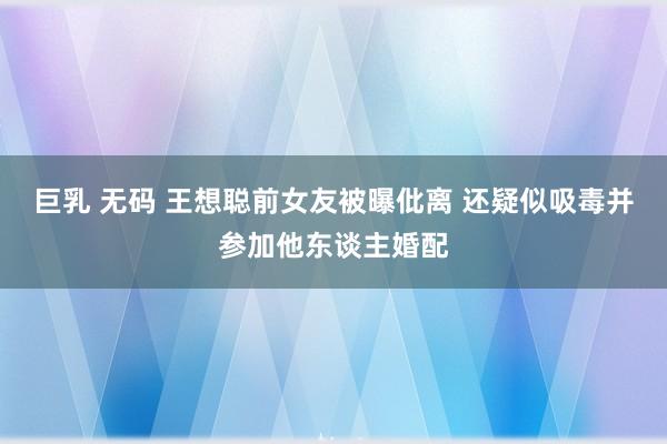 巨乳 无码 王想聪前女友被曝仳离 还疑似吸毒并参加他东谈主婚配