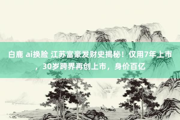 白鹿 ai换脸 江苏富豪发财史揭秘！仅用7年上市，30岁跨界再创上市，身价百亿