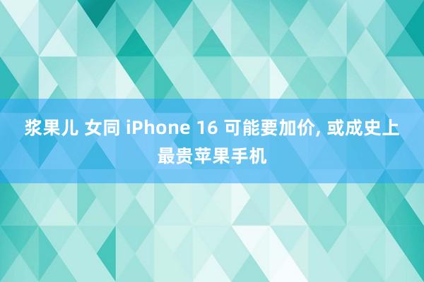 浆果儿 女同 iPhone 16 可能要加价， 或成史上最贵苹果手机