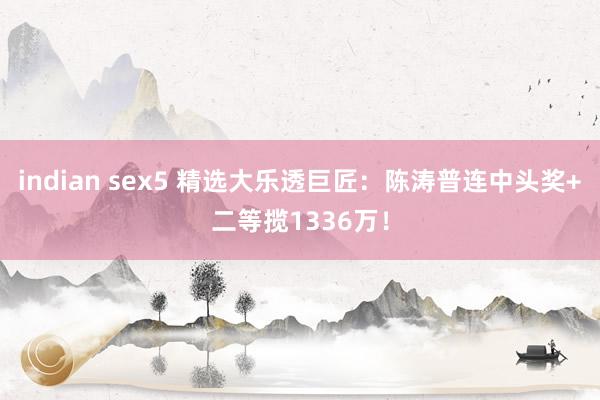 indian sex5 精选大乐透巨匠：陈涛普连中头奖+二等揽1336万！