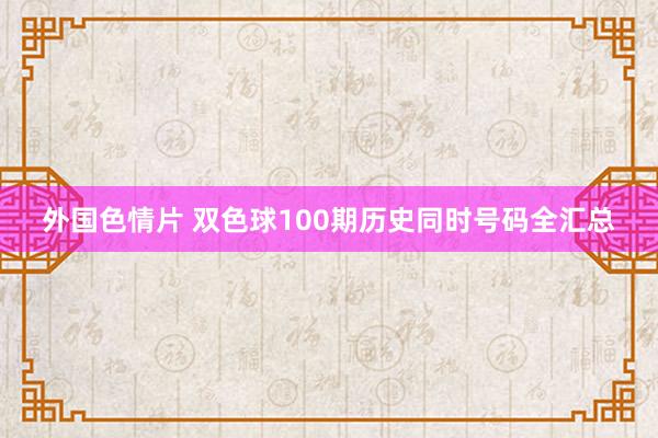 外国色情片 双色球100期历史同时号码全汇总