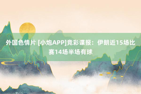 外国色情片 [小炮APP]竞彩谍报：伊朗近15场比赛14场半场有球