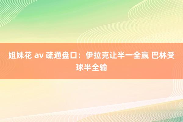 姐妹花 av 疏通盘口：伊拉克让半一全赢 巴林受球半全输