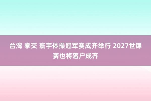 台灣 拳交 寰宇体操冠军赛成齐举行 2027世锦赛也将落户成齐