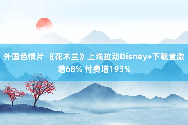 外国色情片 《花木兰》上线拉动Disney+下载量激增68% 付费增193%