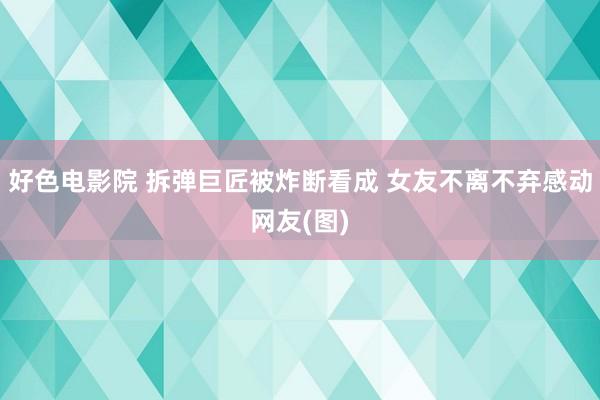 好色电影院 拆弹巨匠被炸断看成 女友不离不弃感动网友(图)