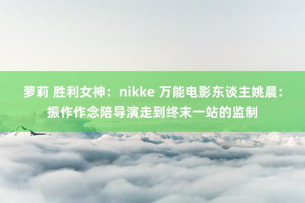 萝莉 胜利女神：nikke 万能电影东谈主姚晨：振作作念陪导演走到终末一站的监制