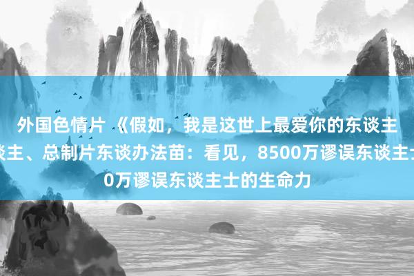 外国色情片 《假如，我是这世上最爱你的东谈主》出品东谈主、总制片东谈办法苗：看见，8500万谬误东谈主士的生命力