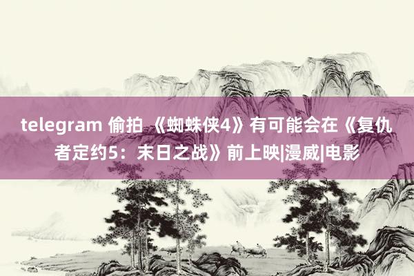 telegram 偷拍 《蜘蛛侠4》有可能会在《复仇者定约5：末日之战》前上映|漫威|电影