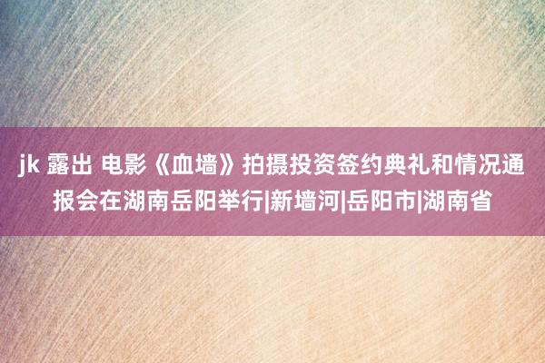 jk 露出 电影《血墙》拍摄投资签约典礼和情况通报会在湖南岳阳举行|新墙河|岳阳市|湖南省