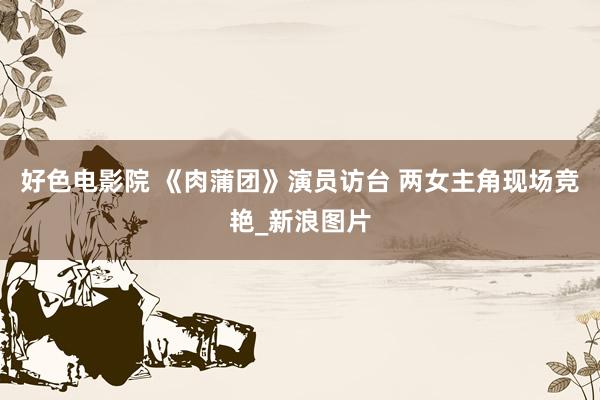 好色电影院 《肉蒲团》演员访台 两女主角现场竞艳_新浪图片