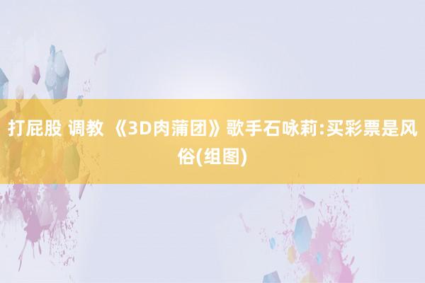 打屁股 调教 《3D肉蒲团》歌手石咏莉:买彩票是风俗(组图)