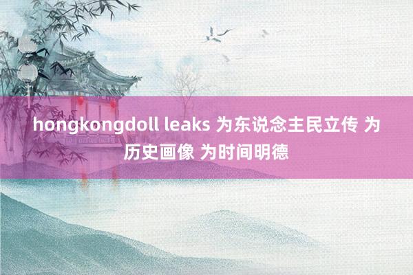 hongkongdoll leaks 为东说念主民立传 为历史画像 为时间明德