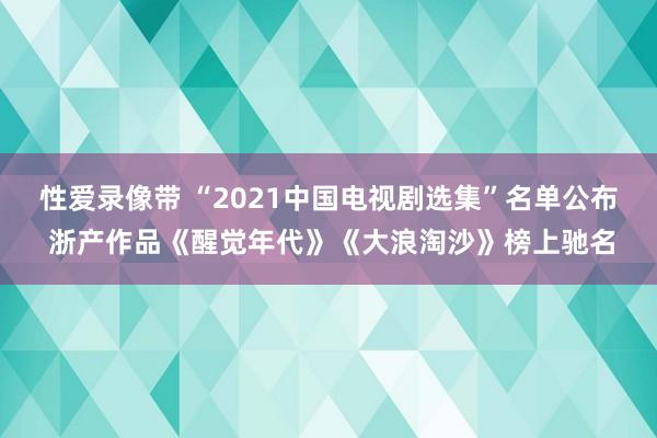 性爱录像带 “2021中国电视剧选集”名单公布 浙产作品《醒觉年代》《大浪淘沙》榜上驰名