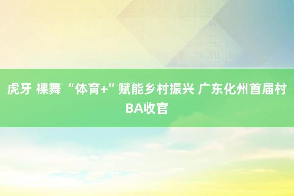 虎牙 裸舞 “体育+”赋能乡村振兴 广东化州首届村BA收官