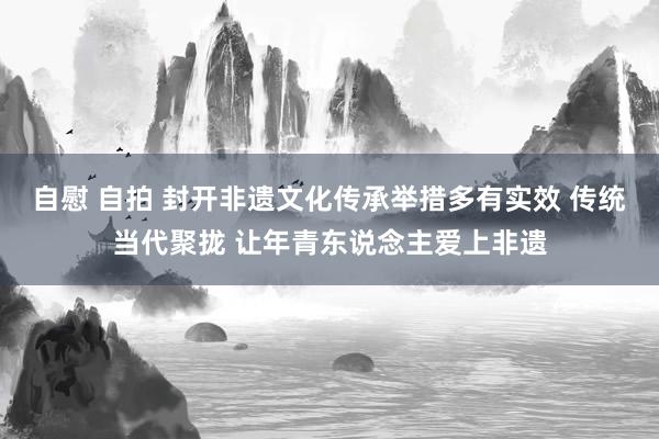 自慰 自拍 封开非遗文化传承举措多有实效 传统当代聚拢 让年青东说念主爱上非遗