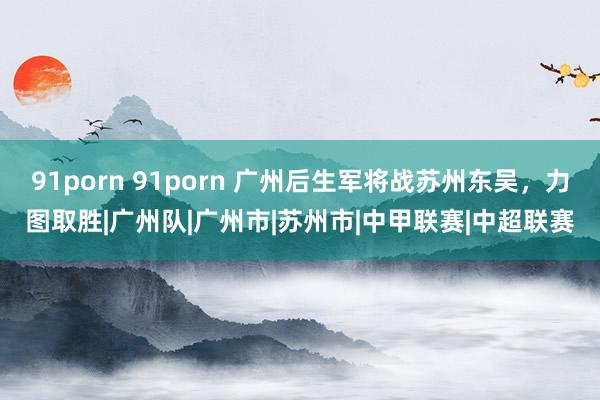 91porn 91porn 广州后生军将战苏州东吴，力图取胜|广州队|广州市|苏州市|中甲联赛|中超联赛