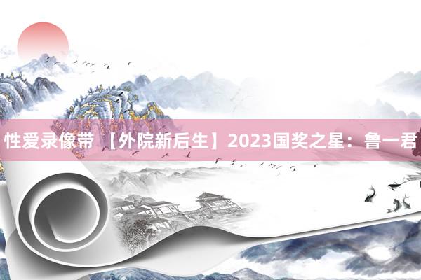 性爱录像带 【外院新后生】2023国奖之星：鲁一君