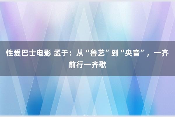 性爱巴士电影 孟于：从“鲁艺”到“央音”，一齐前行一齐歌