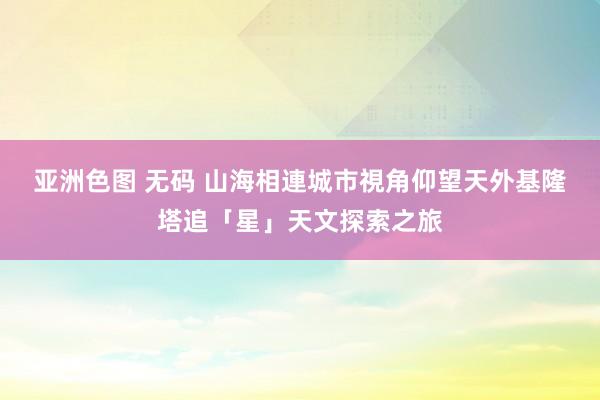 亚洲色图 无码 山海相連城市視角仰望天外　基隆塔追「星」天文探索之旅