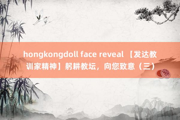 hongkongdoll face reveal 【发达教训家精神】躬耕教坛，向您致意（三）