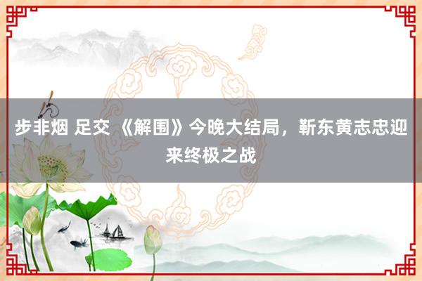 步非烟 足交 《解围》今晚大结局，靳东黄志忠迎来终极之战