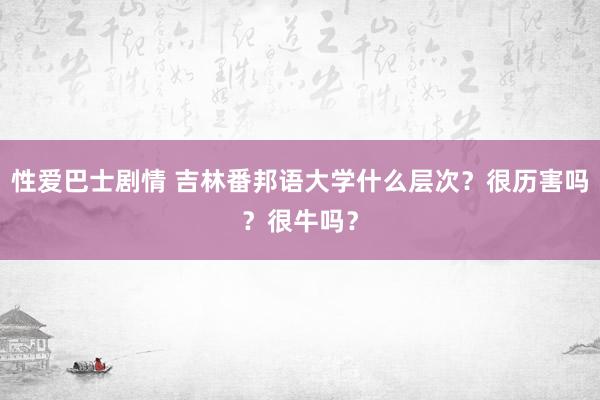 性爱巴士剧情 吉林番邦语大学什么层次？很历害吗？很牛吗？