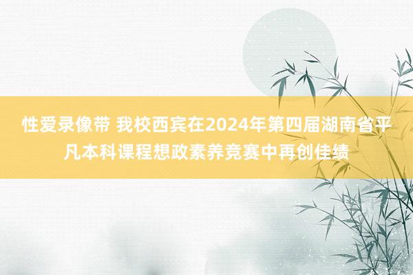 性爱录像带 我校西宾在2024年第四届湖南省平凡本科课程想政素养竞赛中再创佳绩