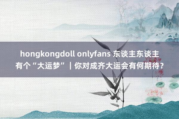 hongkongdoll onlyfans 东谈主东谈主有个“大运梦”｜你对成齐大运会有何期待？