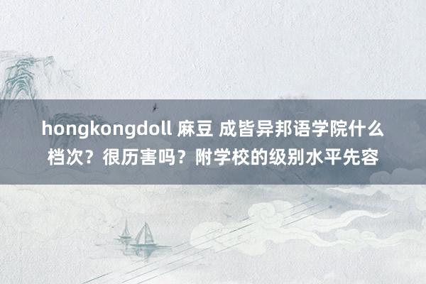 hongkongdoll 麻豆 成皆异邦语学院什么档次？很历害吗？附学校的级别水平先容