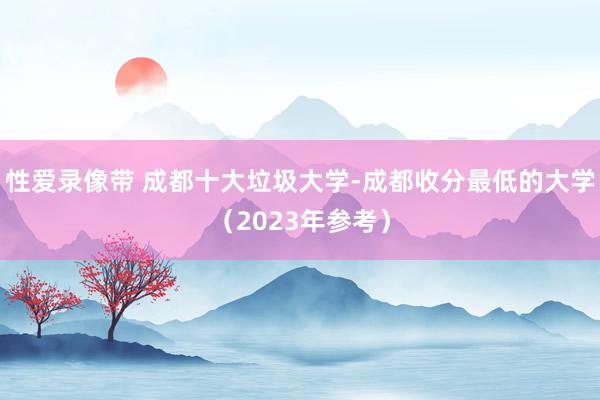 性爱录像带 成都十大垃圾大学-成都收分最低的大学（2023年参考）